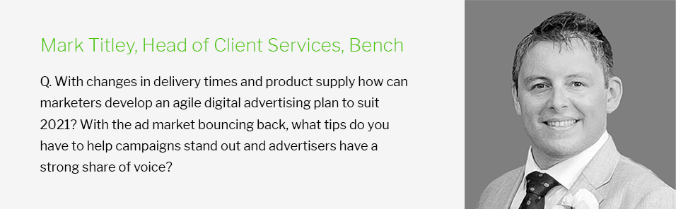 Mark Titley, Head of Client Services, Bench - Q. With changes in delivery times and product supply how can marketers develop an agile digital advertising plan to suit 2021? With the ad market bouncing back, what tips do you have to help campaigns stand out and advertisers have a strong share of voice?